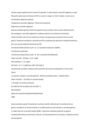 actiona asupra copilului atunci cand vor fi gravide. In unele situatii, mama Rh negativa cu copil
Rh pozitiv poate avea anticorpi anti-Rh nu numai in sange ci si chiar in lapte, in acest caz se
contraindica alaptarea copilului.
9.Explorarea secretiilor digestive. Tehnici de ionometrie.
Explorarea secretiilor digestive
Dozarea aciditatii gastrice (chimismul gastric) este una dintre cele mai des utilizate tehnici
de investigare a secretiilor digestive in vederea alcatuirii unor bilanturi functionale.
Acidul clorhidric este cel mai important compus care genereaza caracterul acid al sucului
gastric. Evaluarea cantitativa a secretiei de HCl se realizeaza de obicei prin metoda titrimetrica,
prin care se pot evidentia fractiunile de HCl:
o fractiunea libera (titrare la pH = 3, 5, in prezenta reactivului Topffer) ;
o fractiunea combinata;
o fractiunea totala (titrare la pH = 8- 10, in prezenta fenolftaleinei).
Valori normale : HCl liber = 0, 9- 1 g%0
HCl combinat = 1- 2, 5 g%0
HCl total = 2, 5- 3, 5 g%0 (sau 100- 120 mEq/ l).
Actualmente se prefera utilizarea altor parametri de secretie acida gastrica in locul celor
clasici:
a). puterea- tampon a secretiei gastrice : diferenta aciditate totala - aciditate libera.
Valori normale : < 20 mEq/ l in secretie bazala;
< 10 mEq/ l in secretie stimulata.
b). debit de HCl sau debit acid orar (QH + )
QH+(mEq/h)=
debit acid orar(ml)×aciditateatitrabila(mEq/l)
1000
Acest parametru poate fi calculat prin sumarea valorilor obtinute pe 4 esantioane de suc
gastric recoltate la 15 minute interval, in conditii bazale sau de stimulare a secretiei gastrice.
c). debit acid orar al secretiei bazale (DAB) : reprezinta cantitatea totala de suc gastric
recoltata dimineata pe nemincate, timp de 1 ora (4 esantioane la 15 minute), in absenta oricarui
excitant gastric.
 