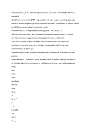 Valori normale : 1, 5- 2, 5 mEq HCl/ h (corespunzind la un debit secretor de 60- 80 ml suc
gastric/ h).
d) debit acid orar maximal (DAM) : reprezinta cel mai mare raspuns secretor dupa o doza
maximala de excitant gastric (de obicei histamina- testul Kay). Se determina in aceleasi conditii
ca si DAM, cu exceptia utilizarii excitantului gastric.
Valori normale :15- 30 mEq/ h (debit secretor gastric = 200- 250 ml / h).
e) virf acid maximal (VAM) : reprezinta cea mai mare valoare a HCl prezenta in unul din
cele 4 esantioane de suc gastric recoltate dupa administrarea excitantului.
f) virf acid orar (peak acid horaire- PAH): rezulta prin inmultirea cu 2 a celor doua
esantioane consecutive ale secretiei stimulate care au debitul acid cel mai mare.
Valori normale : 20- 35 mEq/ h.
Parametrii obtinuti pot fi utilizati in vederea realizarii unor buletine de analiza a secretiei
gastrice:
Buletin de analiza a chimismului gastric -Utilitate clinica : diagnosticarea unor variate stari
de patologie digestiva care evolueaza cu modificarea cantitativa a secretiei acide gastrice.
Diagn
ostic
Debit
bazal
DAB Debit
stimulat
DAM
Norm
al
60 ml /
h
2 +/_ 2
(mEq/ h)
250
(ml/ h)
18 +/_
 