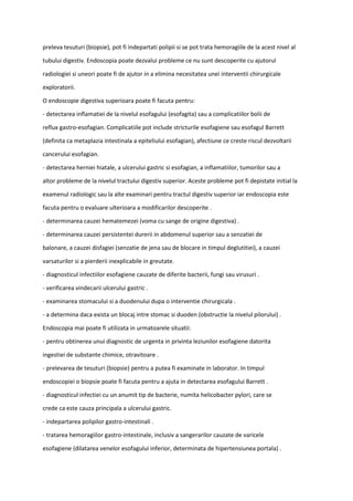 preleva tesuturi (biopsie), pot fi indepartati polipii si se pot trata hemoragiile de la acest nivel al
tubului digestiv. Endoscopia poate dezvalui probleme ce nu sunt descoperite cu ajutorul
radiologiei si uneori poate fi de ajutor in a elimina necesitatea unei interventii chirurgicale
exploratorii.
O endoscopie digestiva superioara poate fi facuta pentru:
- detectarea inflamatiei de la nivelul esofagului (esofagita) sau a complicatiilor bolii de
reflux gastro-esofagian. Complicatiile pot include stricturile esofagiene sau esofagul Barrett
(definita ca metaplazia intestinala a epiteliului esofagian), afectiune ce creste riscul dezvoltarii
cancerului esofagian.
- detectarea herniei hiatale, a ulcerului gastric si esofagian, a inflamatiilor, tumorilor sau a
altor probleme de la nivelul tractului digestiv superior. Aceste probleme pot fi depistate initial la
examenul radiologic sau la alte examinari pentru tractul digestiv superior iar endoscopia este
facuta pentru o evaluare ulterioara a modificarilor descoperite .
- determinarea cauzei hematemezei (voma cu sange de origine digestiva) .
- determinarea cauzei persistentei durerii in abdomenul superior sau a senzatiei de
balonare, a cauzei disfagiei (senzatie de jena sau de blocare in timpul deglutitiei), a cauzei
varsaturilor si a pierderii inexplicabile in greutate.
- diagnosticul infectiilor esofagiene cauzate de diferite bacterii, fungi sau virusuri .
- verificarea vindecarii ulcerului gastric .
- examinarea stomacului si a duodenului dupa o interventie chirurgicala .
- a determina daca exista un blocaj intre stomac si duoden (obstructie la nivelul pilorului) .
Endoscopia mai poate fi utilizata in urmatoarele situatii:
- pentru obtinerea unui diagnostic de urgenta in privinta leziunilor esofagiene datorita
ingestiei de substante chimice, otravitoare .
- prelevarea de tesuturi (biopsie) pentru a putea fi examinate in laborator. In timpul
endoscopiei o biopsie poate fi facuta pentru a ajuta in detectarea esofagului Barrett .
- diagnosticul infectiei cu un anumit tip de bacterie, numita helicobacter pylori, care se
crede ca este cauza principala a ulcerului gastric.
- indepartarea polipilor gastro-intestinali .
- tratarea hemoragiilor gastro-intestinale, inclusiv a sangerarilor cauzate de varicele
esofagiene (dilatarea venelor esofagului inferior, determinata de hipertensiunea portala) .
 