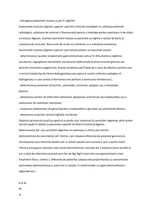- extragerea obiectelor straine ce pot fi inghitite .
Examinarile tractului digestiv superior cuprind o serie de investigatii ce utilizeaza tehnicile
radiologice, substante de contrast si fluoroscopia pentru a investiga partea superioara si de mijloc
a tractului digestiv. Inaintea examinarii trebuie ca pacientul sa inghita o solutie de bariu (o
substanta de contrast). Bariul este de multe ori combinat cu o substanta anestezica.
Examinarile tractului digestiv superior sunt folosite pentru urmatoarele situatii:
- determinarea cauzelor simptomelor gastrointestinale cum ar fi: dificultatile la inghitire,
varsaturile, regurgitarea alimentelor sau durerile abdominale (inclusiv arsurile gastrice sau
durerile chinuitoare epigastrice). Aceste simptome pot fi date de o serie de afectiuni printre care
si hernia hiatala (tip de hernie diafragmatica care apare la nivelul orificiului esofagian al
diafragmului si care consta in hernierea unei portiuni a stomacului intratoracic) ;
- determinarea prezentei stricturilor, ulceratiilor, tumorilor, polipilor sau a stenozelor
pilorice ;
- detectarea zonelor de inflamatie intestinala, depistarea sindromului de malabsorbtie sau a
tulburarilor de motilitate intestinala ;
- evaluarea simptomelor de genul pierdere inexplicabila in greutate sau persistenta diareei ;
- detectarea corpurilor straine inghitite accidental.
Datorita caracterului acid (suc gastric) si alcalin (suc intestinal) al secretiilor digestive, pHul acetor
secretii poate fi utilizat ca parametru specific de bilant functional digestiv.
Determinarea pH- ului secretiilor digestive se realizeaza in clinica prin tehnici
electrochimice de ionometrie/ pH- metrie, care masoara diferenta de potential generata la
introducerea unui electrod metalic intr- o solutie apoasa care contine o sare a acelui metal.
Tehnica presupune utilizarea unei celule electrochimice, formate din 2 electrozi (unul sensibil la
ion si altul de referinta) conectati prin fire de Ag/ AgCl la bornele unui galvanometru (vezi
Parametrii fizico - chimici ). Diferenta de potential culeasa este proportionala cu concentratia
(activitatea electrochimica) a acelui ion in solutie, in conformitate cu legile electrochimice (
legea Nernst ):
E=E 0+
RT
zF
 
