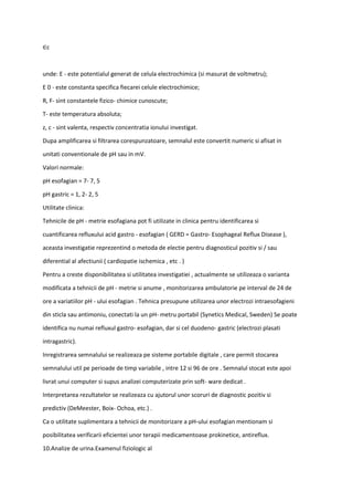 ∈c
unde: E - este potentialul generat de celula electrochimica (si masurat de voltmetru);
E 0 - este constanta specifica fiecarei celule electrochimice;
R, F- sint constantele fizico- chimice cunoscute;
T- este temperatura absoluta;
z, c - sint valenta, respectiv concentratia ionului investigat.
Dupa amplificarea si filtrarea corespunzatoare, semnalul este convertit numeric si afisat in
unitati conventionale de pH sau in mV.
Valori normale:
pH esofagian = 7- 7, 5
pH gastric = 1, 2- 2, 5
Utilitate clinica:
Tehnicile de pH - metrie esofagiana pot fi utilizate in clinica pentru identificarea si
cuantificarea refluxului acid gastro - esofagian ( GERD = Gastro- Esophageal Reflux Disease ),
aceasta investigatie reprezentind o metoda de electie pentru diagnosticul pozitiv si / sau
diferential al afectiunii ( cardiopatie ischemica , etc . )
Pentru a creste disponibilitatea si utilitatea investigatiei , actualmente se utilizeaza o varianta
modificata a tehnicii de pH - metrie si anume , monitorizarea ambulatorie pe interval de 24 de
ore a variatiilor pH - ului esofagian . Tehnica presupune utilizarea unor electrozi intraesofagieni
din sticla sau antimoniu, conectati la un pH- metru portabil (Synetics Medical, Sweden) Se poate
identifica nu numai refluxul gastro- esofagian, dar si cel duodeno- gastric (electrozi plasati
intragastric).
Inregistrarea semnalului se realizeaza pe sisteme portabile digitale , care permit stocarea
semnalului util pe perioade de timp variabile , intre 12 si 96 de ore . Semnalul stocat este apoi
livrat unui computer si supus analizei computerizate prin soft- ware dedicat .
Interpretarea rezultatelor se realizeaza cu ajutorul unor scoruri de diagnostic pozitiv si
predictiv (DeMeester, Boix- Ochoa, etc.) .
Ca o utilitate suplimentara a tehnicii de monitorizare a pH-ului esofagian mentionam si
posibilitatea verificarii eficientei unor terapii medicamentoase prokinetice, antireflux.
10.Analize de urina.Examenul fiziologic al
 