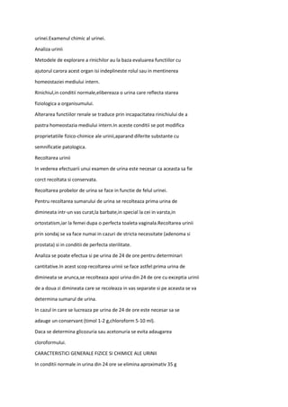 urinei.Examenul chimic al urinei.
Analiza urinii
Metodele de explorare a rinichilor au la baza evaluarea functiilor cu
ajutorul carora acest organ isi indeplineste rolul sau in mentinerea
homeostaziei mediului intern.
Rinichiul,in conditii normale,elibereaza o urina care reflecta starea
fiziologica a organisumului.
Alterarea functiilor renale se traduce prin incapacitatea rinichiului de a
pastra homeostazia mediului intern.In aceste conditii se pot modifica
proprietatiile fizico-chimice ale urinii,aparand diferite substante cu
semnificatie patologica.
Recoltarea urinii
In vederea efectuarii unui examen de urina este necesar ca aceasta sa fie
corct recoltata si conservata.
Recoltarea probelor de urina se face in functie de felul urinei.
Pentru recoltarea sumarului de urina se recolteaza prima urina de
dimineata intr-un vas curat,la barbate,in special la cei in varsta,in
ortostatism,iar la femei dupa o perfecta toaleta vaginala.Recoltarea urinii
prin sondaj se va face numai in cazuri de stricta necessitate (adenoma si
prostata) si in conditii de perfecta sterilitate.
Analiza se poate efectua si pe urina de 24 de ore pentru determinari
cantitative.In acest scop recoltarea urinii se face astfel:prima urina de
dimineata se arunca,se recolteaza apoi urina din 24 de ore cu exceptia urinii
de a doua zi dimineata care se recoleaza in vas separate si pe aceasta se va
determina sumarul de urina.
In cazul in care se lucreaza pe urina de 24 de ore este necesar sa se
adauge un conservant (timol 1-2 g,chloroform 5-10 ml).
Daca se determina glicozuria sau acetonuria se evita adaugarea
cloroformului.
CARACTERISTICI GENERALE FIZICE SI CHIMICE ALE URINII
In conditii normale in urina din 24 ore se elimina aproximativ 35 g
 