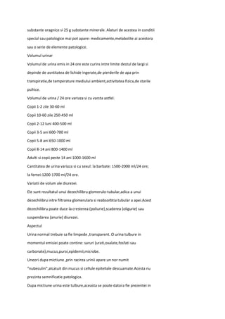 substante oragnice si 25 g substante minerale. Alaturi de acestea in conditii
special sau patologice mai pot apare: medicamente,metabolite ai acestora
sau o serie de elemente patologice.
Volumul urinar
Volumul de urina emis in 24 ore este curins intre limite destul de largi si
depinde de asntitatea de lichide ingerate,de pierderile de apa prin
transpiratie,de temperature mediului ambient,activitatea fizica,de starile
psihice.
Volumul de urina / 24 ore variaza si cu varsta astfel:
Copii 1-2 zile 30-60 ml
Copii 10-60 zile 250-450 ml
Copii 2-12 luni 400-500 ml
Copii 3-5 ani 600-700 ml
Copii 5-8 ani 650-1000 ml
Copii 8-14 ani 800-1400 ml
Adulti si copii peste 14 ani 1000-1600 ml
Cantitatea de urina variaza si cu sexul: la barbate: 1500-2000 ml/24 ore;
la femei:1200-1700 ml/24 ore.
Variatii de volum ale diurezei.
Ele sunt rezultatul unui dezechilibru glomerulo-tubular,adica a unui
dezechilibru intre filtrarea glomerulara si reabsorbtia tubular a apei.Acest
dezechilibru poate duce la cresterea (poliurie),scaderea (oligurie) sau
suspendarea (anurie) diurezei.
Aspectul
Urina normal trebuie sa fie limpede ,transparent. O urina tulbure in
momentul emisiei poate contine: saruri (urati,oxalate,fosfati sau
carbonate),mucus,puroi,epidemii,microbe.
Uneori dupa mictiune ,prin racirea urinii apare un nor numit
“nubeculm”,alcatuit din mucus si cellule epiteliale descuamate.Acesta nu
prezinta semnificatie patologica.
Dupa mictiune urina este tulbure,aceasta se poate datora fie prezentei in
 