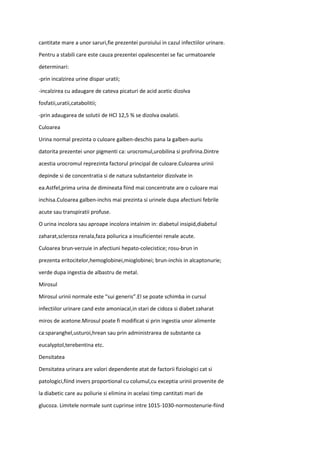 cantitate mare a unor saruri,fie prezentei puroiului in cazul infectiilor urinare.
Pentru a stabili care este cauza prezentei opalescentei se fac urmatoarele
determinari:
-prin incalzirea urine dispar uratii;
-incalzirea cu adaugare de cateva picaturi de acid acetic dizolva
fosfatii,uratii,catabolitii;
-prin adaugarea de solutii de HCl 12,5 % se dizolva oxalatii.
Culoarea
Urina normal prezinta o culoare galben-deschis pana la galben-auriu
datorita prezentei unor pigmenti ca: urocromul,urobilina si profirina.Dintre
acestia urocromul reprezinta factorul principal de culoare.Culoarea urinii
depinde si de concentratia si de natura substantelor dizolvate in
ea.Astfel,prima urina de dimineata fiind mai concentrate are o culoare mai
inchisa.Culoarea galben-inchis mai prezinta si urinele dupa afectiuni febrile
acute sau transpiratii profuse.
O urina incolora sau aproape incolora intalnim in: diabetul insipid,diabetul
zaharat,scleroza renala,faza poliurica a insuficientei renale acute.
Culoarea brun-verzuie in afectiuni hepato-colecistice; rosu-brun in
prezenta eritocitelor,hemoglobinei,mioglobinei; brun-inchis in alcaptonurie;
verde dupa ingestia de albastru de metal.
Mirosul
Mirosul urinii normale este “sui generis”.El se poate schimba in cursul
infectiilor urinare cand este amoniacal,in stari de cidoza si diabet zaharat
miros de acetone.Mirosul poate fi modificat si prin ingestia unor alimente
ca:sparanghel,usturoi,hrean sau prin administrarea de substante ca
eucalyptol,terebentina etc.
Densitatea
Densitatea urinara are valori dependente atat de factorii fiziologici cat si
patologici,fiind invers proportional cu columul,cu exceptia urinii provenite de
la diabetic care au poliurie si elimina in acelasi timp cantitati mari de
glucoza. Limitele normale sunt cuprinse intre 1015-1030-normostenurie-fiind
 