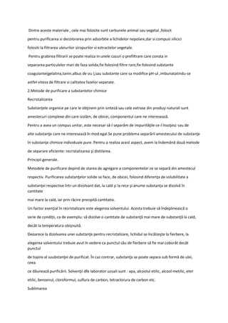 Dintre aceste materiale , cele mai folosite sunt carbunele animal sau vegetal ,folosit
pentru purificarea si decolorarea prin adsorbtie a lichidelor nepolare,dar si compusi silicici
folositi la filtrarea uleiurilor siropurilor si eztractelor vegetale.
Pentru grabirea filtrarii se poate realiza in unele cazuri o prefiltrare care consta in
separarea particulelor mari de faza solida,fie folosind filtre rare,fie folosind substante
coagulante(gelatina,tanin,albus de ou ),sau substante care sa modifice pH-ul ,imbunatatindu-se
astfel viteza de filtrare si calitatea fazelor separate.
2.Metode de purificare a substantelor chimice
Recristalizarea
Substanţele organice pe care le obţinem prin sinteză sau cele extrase din produşi naturali sunt
amestecuri complexe din care izolăm, de obicei, componentul care ne interesează.
Pentru a avea un compus unitar, este necesar să-l separăm de impurităţile ce-l însoţesc sau de
alte substanţe care ne interesează în mod egal.Se pune problema separării amestecului de substanţe
în substanţe chimice individuale pure. Pentru a realiza acest aspect, avem la îndemână două metode
de separare eficiente: recristalizarea şi distilarea.
Principii generale.
Metodele de purificare depind de starea de agregare a componentelor ce se separă din amestecul
respectiv. Purificarea substanţelor solide se face, de obicei, folosind diferenţa de solubilitate a
substanţei respective într-un dizolvant dat, la cald şi la rece şi anume substanţa se dizolvă în
cantitate
mai mare la cald, iar prin răcire precipită cantitativ.
Un factor esenţial în recristalizare este alegerea solventului. Acesta trebuie să îndeplinească o
serie de condiţii, ca de exemplu: să dizolve o cantitate de substanţă mai mare de substanţă la cald,
decât la temperatura obişnuită.
Deoarece la dizolvarea unei substanţe pentru recristalizare, lichidul se încălzeşte la fierbere, la
alegerea solventului trebuie avut în vedere ca punctul său de fierbere să fie mai coborât decât
punctul
de topire al suubstanţei de purificat. În caz contrar, substanţa se poate separa sub formă de ulei,
ceea
ce dăunează purificării. Solvenţii dfe laborator uzuali sunt : apa, alcoolul etilic, alcool metilic, eter
etilic, benzenul, cloroformul, sulfura de carbon, tetraclorura de carbon etc.
Sublimarea
 