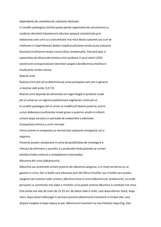 dependente de cantitatea de substante dizolvate.
In conditii patologice,rinichiul poate pierde capacitatea de concentrare cu
scaderea densitatii-hipostenurie (diureza apoasa) caracterizata prin
elaborarea unei urini cu o concentratie mai mica decat a plasmei asa cum se
intalneste in hiperhidratari,diabet insipid,insuficienta renala acuta (reluarea
diurezei),insuficienta renala cronica (faza compensate). Pierzand apoi si
capacitatea de diluare,densitatea urinii oscileaza in jurul valorii 1010-
izostenurie-corespunzatoare densitatii sangelui dezalbumina,intalnita in
insuficienta renala cronica.
Reactia urinii
Reactia urinii (pH-ul) se determina pe urina proaspata care are in general
o reactive slab acida, 5,0-7,0.
Reactia urinii depinde de alimentaie.Un regim bogat in proteine scade
pH-ul urinar,iar un regimm predominant vegetarian creste pH-ul.
In conditii patologice pH-ul urinar se modifica.El devine puternic acid in
cursul diabetului,insuficientei renale grave si puternic alcalin in:infectii
urinare,dupa varsaturi,in perioade de reabsorbtie a edemelor.
Compozitaia chimica a urinii normale
Urina contine in compozitia sa normal atat substante anorganice cat si
organice.
Prezenta acestor component in urina da posibilitatea de investigare a
ritmului de eliminare a sarurilor si a produsilor finali,putandu-se urmari
echilibrul hidro-mineral si metabolismul intermediar.
Albumina din urina (albuminuria)
Albumina sau proteinele urinare provine din albumina sanguina, si in mod normal ea nu se
gaseste in urina. Dar in bolile care altereaza porii din filtrul rinichilor sau in bolile care produc
sangerari pe traiectul cailor urinare, albumina trece in urina (albuminurie, proteinurie). La unele
persoane cu constitutie mai slaba a rinichilor urina poate contine albumina in cantitate mai mica.
Este vorba mai ales de tineri de 15-25 ani, de obicei slabi si inalti, care dupa eforturi fizice, dupa
mers, dupa statul indelungat in picioare prezinta albuminurie tranzitorie in timpul zilei, care
dispare noaptea si dupa repaus la pat. Albuminurii tranzitorii se mai intalnesc dupa frig, stari
 