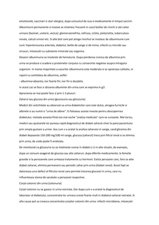 emotionale, vaccinari si stari alergice, dupa consumul de oua si medicamente in timpul sarcinii.
Albuminurii permanente si masive se intalnesc frecvent in cazul bolilor de rinichi si ale cailor
urinare (bazinet, uretere, vezica): glomerulonefrita, nefroza, cistita, pielocistita, tuberculoza
renala, calculi urinari etc. Si alte boli care pot atinge rinichiul se insotesc de albuminurie cum
sunt: hipertensiunea arteriala, diabetul, bolile de sange si de inima, infectii cu microbi sau
virusuri, intoxicatii cu substante minerale sau organice.
Deseori albuminuria se insoteste de hematurie. Dupa pierderea cronica de albumina prin
urina se produce o scadere a proteinelor corpului cu consecinte negative asupra intregului
organism. In marea majoritate a cazurilor albuminuria este moderata si se apreciaza calitativ, in
raport cu cantitatea de albumina, astfel:
- albumina=absenta; nor foarte fin; nor fin si dozabila.
In acest caz se face si dozarea albuminei din urina care se exprima in g/l.
Aprecierea se mai poate face si prin 1-3 plusuri.
Zaharul sau glucoza din urina (glucozuria sau glicozuria)
Medicii din antichitate au observat sa urina diabeticilor care este dulce, atragea furnicile si
albinele si au numit-o "urina de albine". Ei foloseau aceste insecte pentru descoperirea
diabetului, metoda aceasta fiind cea mai veche "analiza medicala" care se cunoaste. Mai tarziu,
medicii sau ajutoarele lor puneau rapid diagnosticul de diabet zaharat chiar la patul pacientului
prin simpla gustare a urinei. Asa cum s-a aratat la analiza zaharului in sange, cand glicemia din
diabet depaseste 150-200 mg/100 ml sange, glucoza (zaharul) trece prin filtrul renal si se elimina
prin urina, de unde poate fi analizata.
De mentionat ca glicozuria nu se intalneste numai in diabet ci si in alte situatii, de exemplu,
dupa un consum exagerat de glucoza sau alte zaharuri, dupa diferite medicamente, la femeile
gravide si la persoanele care urmeaza tratamente cu hormoni. Exista persoane care, fara sa aibe
diabet zaharat, elimina permanent sau periodic zahar prin urina (diabet renal). Acest fapt se
datoreaza unui defect al filtrului renal care permite trecerea glucozei in urina, care nu
influenteaza starea de sanatate a persoanei respective.
Corpii cetonici din urina (cetonuria)
Corpii cetonici nu se gasesc in urina normala. Dar dupa cum s-a aratat la diagnosticul de
laborator al diabetului, concentratia lor urinara creste foarte mult in diabetul zaharat netratat. Si
alte cauze pot sa creasca concentratia corpilor cetonici din urina: infectii microbiene, intoxicatii
 