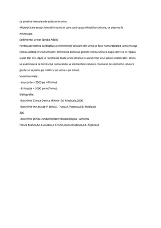 sa previna formarea de cristale in urina.
Microbii care se pot inmulti in urina si care sunt cauza infectiilor urinare, se observa la
microscop.
Sedimentul urinar (proba Addis)
Pentru aprecierea cantitativa a elementelor celulare din urina se face numaratoarea la microscop
(proba Addis) in felul urmator: dimineata bolnavul goleste vezica urinara dupa care sta in repaus
la pat trei ore. Apoi se recolteaza toata urina stransa in acest timp si se aduce la laborator. Urina
se examineaza la microscop numarandu-se elementele celulare. Numarul de elemente celulare
gasite se exprima pe mililitru de urina si pe minut.
Valori normale:
- Leucocite = 2500 pe ml/minut
- Eritrocite = 3000 pe ml/minut.
Bibliografie:
-Biochimie Clinica-Denisa Mihele- Ed. Medicala,2006
-Biochimie-mic tratat-V. Dinu,E. Trutia,A. Popescu,Ed. Medicala
200
-Biochimie clinica-fundamentare fiziopatologica- Luminita
Plesca-Manea,M. Cucuianu,I. Crisnic,Ioana Brudasca,Ed. Argonaut
 