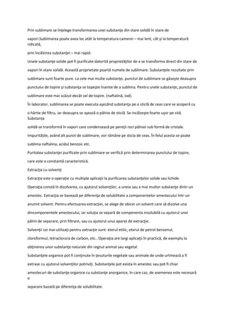 Prin sublimare se înţelege transformarea unei substanţe din stare solidă în stare de
vapori.Sublimarea poate avea loc atât la temperatura camerei – mai lent, cât şi la temperatură
ridicată,
prin încălzirea substanţei – mai rapid.
Unele substanţe solide pot fi purificate datorită proprietăţilor de a se transforma direct din stare de
vapori în stare solidă. Această proprietate poartă numele de sublimare. Substanţele rezultate prin
sublimare sunt foarte pure. La cele mai multe substanţe, punctul de sublimare se găseşte deasupra
punctului de topire şi substanţa se topeşte înainte de a sublima. Pentru unele substanţe, punctul de
sublimare este mai scăzut decât cel de topire. (naftalină, iod).
În laborator, sublimarea se poate executa aşezând substanţa pe o sticlă de ceas care se acoperă cu
o hârtie de filtru, iar deasupra se aşează o pâlnie de sticlă. Se incălzeşte foarte uşor pe sită.
Substanţa
solidă se transformă în vapori care condensează pe pereţii reci pâlniei sub formă de cristale.
Impurităţile, având alt punct de sublimare, vor rămâne pe sticla de ceas. În felul acesta se poate
sublima naftalina, acidul benzoic etc.
Puritatea substanţei purificate prin sublimare se verifică prin determinarea punctului de topire,
care este o constantă caracteristică.
Extracţia cu solvenţi
Extracţia este o operaţie cu multiple aplicaţii la purificarea substanţelor solide sau lichide.
Operaţia constă în dizolvarea, cu ajutorul solvenţilor, a uneia sau a mai multor substanţe dintr-un
amestec. Extracţia se bazează pe diferenţa de solubilitate a componentelor amestecului într-un
anumit solvent. Pentru efectuarea extracţiei, se alege de obicei un solvent care să dizolve una
dincomponentele amestecului, iar soluţia se separă de componenta insolubilă cu ajutorul unei
pâlnii de separare, prin filtrare, sau cu ajutorul unui aparat de extracţie.
Solvenţii cei mai utilizaţi pentru extracţie sunt: eterul etilic, eterul de petrol benzenul,
cloroformul, tetraclorura de carbon, etc.. Operaţia are largi aplicaţii în practică, de exemplu la
obţinerea unor substanţe naturale din regnul animal sau vegetal.
Substanţele organice pot fi conţinute în ţesuturile vegetale sau animale de unde urtmează a fi
extrase cu ajutorul solvenţilor potriviţi. Substanţele pot exista în amestec sau pot fi chiar
amestecuri de substanţe organice cu substanţe anorganice, în care caz, de asemenea este necesară
o
separare bazată pe diferenţa de solubilitate.
 