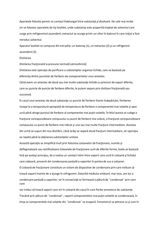 Aparatele folosite permit un contact îndelungat între substanţă şi dizolvant. De cele mai multe
ori se folosesc aparatele de tip Soxhlet, unde substanţa este acoperită treptat de solventul care
curge prin refrigerentul ascendent; extractul se scurge printr-un sifon în balonul în care iniţial a fost
introdus solventul.
Aparatul Soxhlet se compune din trei părţi: un balonaş (1), un extractor (2) şi un refrigerent
ascendent (3).
Distilarea
Distilarea fracţionată la presiune normală (atmosferică)
Distilarea este operaţia de purificare a substanţelor organice lichide, care se bazează pe
diferenţa dintre punctele de fierbere ale componentelor unui amestec.
Când avem un amestec de două sau mai multe substanţe lichide cu presiuni de vapori diferite,
care au puncte de puncte de fierbere diferite, le putem separa prin distilare fracţionată sau
succesivă.
În cazul unui amestec de două substanţe cu puncte de fierbere foarte îndepărtate, fierberea
incepe la o temperatură apropiată de temperatura de fierbere a componentei mai volatile şi apoi
urcă până atinge punctul de fierbere al componentei mai puţin volatile. În felul acesta se culege o
fracţiune corespunzătoare compusului cu punct de fierbere mai scăzut, o fracţiune corespunzătoare
compusului cu punct de fierbere mai ridicat şi una sau mai multe fracţiuni intermediare. Acestea
din urmă se supun din nou distilării, când iarăşi se separă două fracţiuni intermediare, iar operaţia
se repetă până la obţinerea substanţelor unitare.
Această operaţie se simplifică mult prin folosirea coloanelor de fracţionare, numite şi
deflegmatoare sau rectificatoare.Coloanele de fracţionare sunt de diferite forme, toate se bazează
însă pe acelaşi principiu, de a realiza un contact intim între vaporii care urcă în coloană şi lichidul
care coboară, provenit din condensarea parţială a vaporilor în partea de sus a coloanei.
O coloană de fracţionare constituie un sistem de dispozitive de condensare prin care trebuie să
treacă vaporii înainte de a ajunge în refrigerent. Datorită mediului ambiant, mai rece, are loc o
condensare parţială a vaporilor, iar în consecinţă se formează o pătură de ˝condensat˝ prin care
care
vor trebui să treacă vaporii care vin în coloană din vasul în care fierbe amestecul de substanţe.
Trecând prin pătura de ˝condensat˝, vaporii componentelor mai puţin volatile se condensează, în
timp ce componentele mai volatile din ˝condensat˝ se evaporă. Fenomenul se petrece ca şi cum în
 