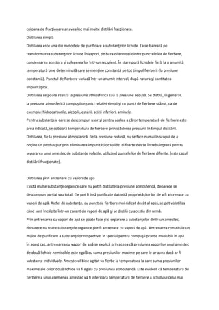 coloana de fracţionare ar avea loc mai multe distilări fracţionate.
Distilarea simplă
Distilarea este una din metodele de purificare a substanţelor lichide. Ea se bazează pe
transformarea substanţelor lichide în vapori, pe baza diferenţei dintre punctele lor de fierbere,
condensarea acestora şi culegerea lor într-un recipient. În stare pură lichidele fierb la o anumită
temperatură bine determinată care se menţine constantă pe tot timpul fierberii (la presiune
constantă). Punctul de fierbere variază într-un anumit interval, după natura şi cantitatea
impurităţilor.
Distilarea se poare realiza la presiune atmosferică sau la presiune redusă. Se distilă, în general,
la presiune atmosferică compuşii organici relativi simpli şi cu punct de fierbere scăzut, ca de
exemplu: hidrocarburile, alcoolii, esterii, acizii inferiori, aminele.
Pentru substanţele care se descompun usor şi pentru acelea a căror temperatură de fierbere este
prea ridicată, se coboară temperatura de fierbere prin scăderea presiunii în timpul distilării.
Distilarea, fie la presiune atmosferică, fie la presiune redusă, nu se face numai în scopul de a
obţine un produs pur prin eliminarea impurităţilor solide, ci foarte des se întrebuinţează pentru
separarea unui amestec de substanţe volatile, utilizând puntele lor de fierbere diferite. (este cazul
distilării fracţionate).
Distilarea prin antrenare cu vapori de apă
Există multe substanţe organice care nu pot fi distilate la presiune atmosferică, deoarece se
descompun parţial sau total. Ele pot fi însă purificate datorită proprietăţilor lor de a fi antrenate cu
vapori de apă. Astfel de substanţe, cu punct de fierbere mai ridicat decât al apei, se pot volatiliza
când sunt încălzite într-un curent de vapori de apă şi se distilă cu aceştia din urmă.
Prin antrenarea cu vapori de apă se poate face şi o separare a substanţelor dintr-un amestec,
deoarece nu toate substanţele organice pot fi antrenate cu vapori de apă. Antrenarea constituie un
mijloc de purificare a substanţelor respective, în special pentru compuşii practic insolubili în apă.
În acest caz, antrenarea cu vapori de apă se explică prin aceea că presiunea vaporilor unui amestec
de două lichide nemiscible este egală cu suma presiunilor maxime pe care le-ar avea dacă ar fi
substanţe individuale. Amestecul bine agitat va fierbe la temperatura la care suma presiunilor
maxime ale celor două lichide va fi egală cu presiunea atmosferică. Este evident că temperatura de
fierbere a unui asemenea amestec va fi inferioară temperaturii de fierbere a lichidului celui mai
 