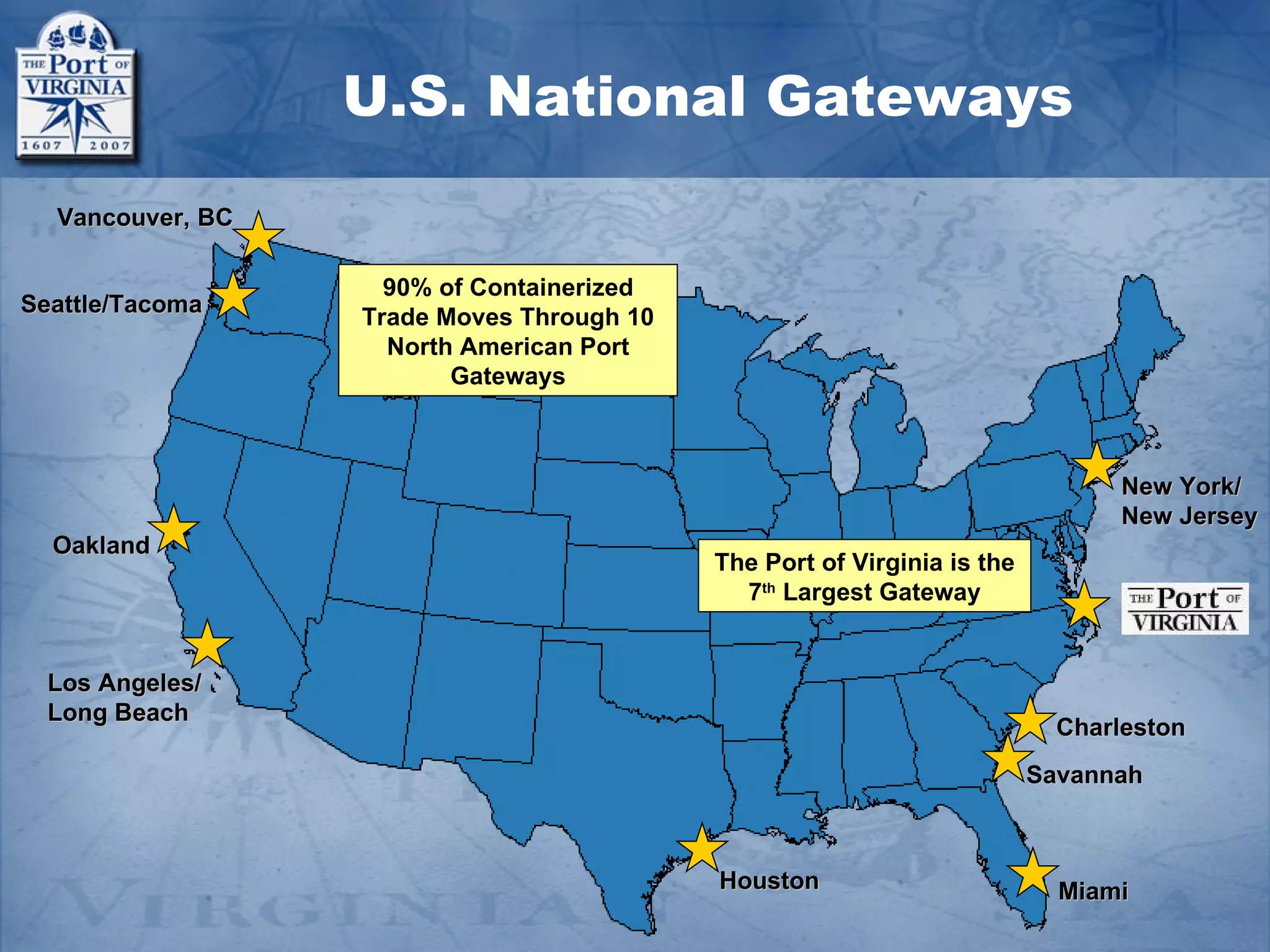 U.S. National Gateways
  Vancouver, BC

                    90% of Containerized
Seattle/Tacoma
                  Trade Moves Through 10
                    North American Port
                         Gateways



                                                                               New York/
                                                                               New Jersey
  Oakland
                                           The Port of Virginia is the
                                             7th Largest Gateway


  Los Angeles/
  Long Beach
                                                                           Charleston
                                                                         Savannah



                                           Houston                         Miami
 