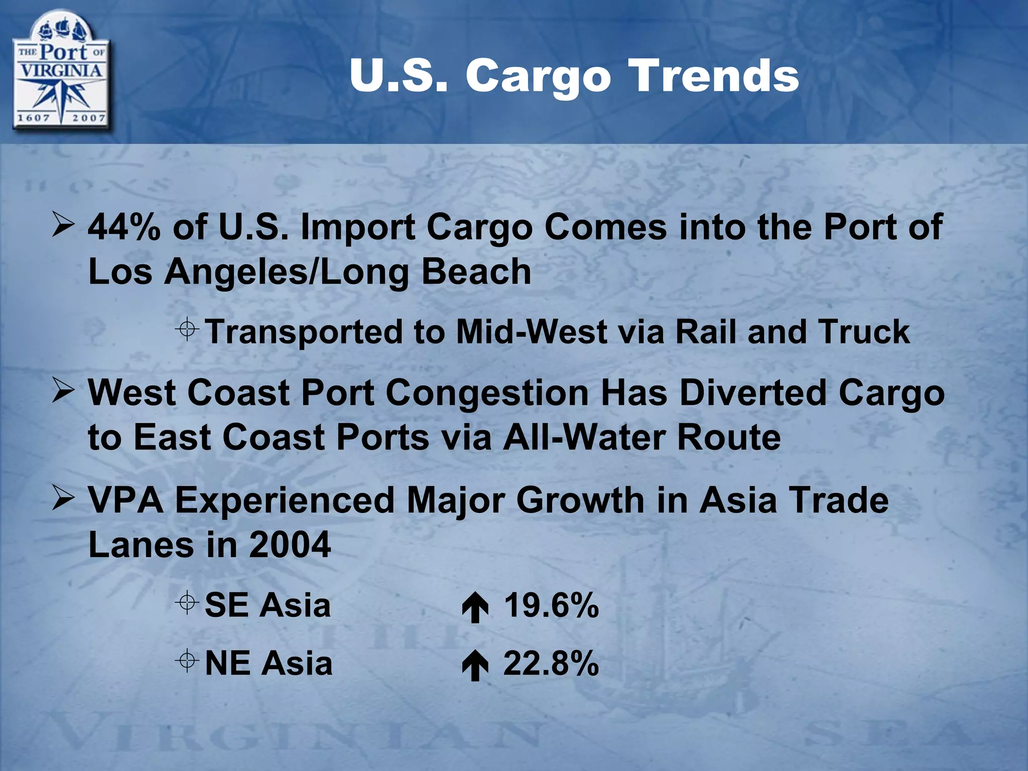 U.S. Cargo Trends


 44% of U.S. Import Cargo Comes into the Port of
  Los Angeles/Long Beach
       Transported to Mid-West via Rail and Truck
 West Coast Port Congestion Has Diverted Cargo
  to East Coast Ports via All-Water Route
 VPA Experienced Major Growth in Asia Trade
  Lanes in 2004
       SE Asia         19.6%
       NE Asia         22.8%
 