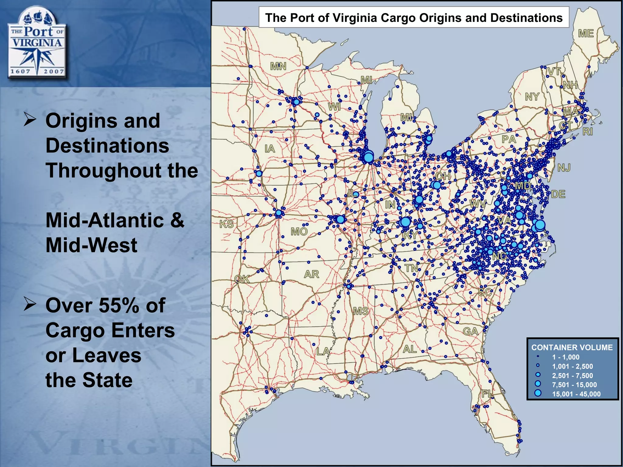 The Port of Virginia Cargo Origins and Destinations




 Origins and
  Destinations
  Throughout the

  Mid-Atlantic &
  Mid-West

 Over 55% of
  Cargo Enters
                                                                CONTAINER VOLUME
  or Leaves                                                         1 - 1,000
                                                                    1,001 - 2,500

  the State                                                         2,501 - 7,500
                                                                    7,501 - 15,000
                                                                    15,001 - 45,000
 