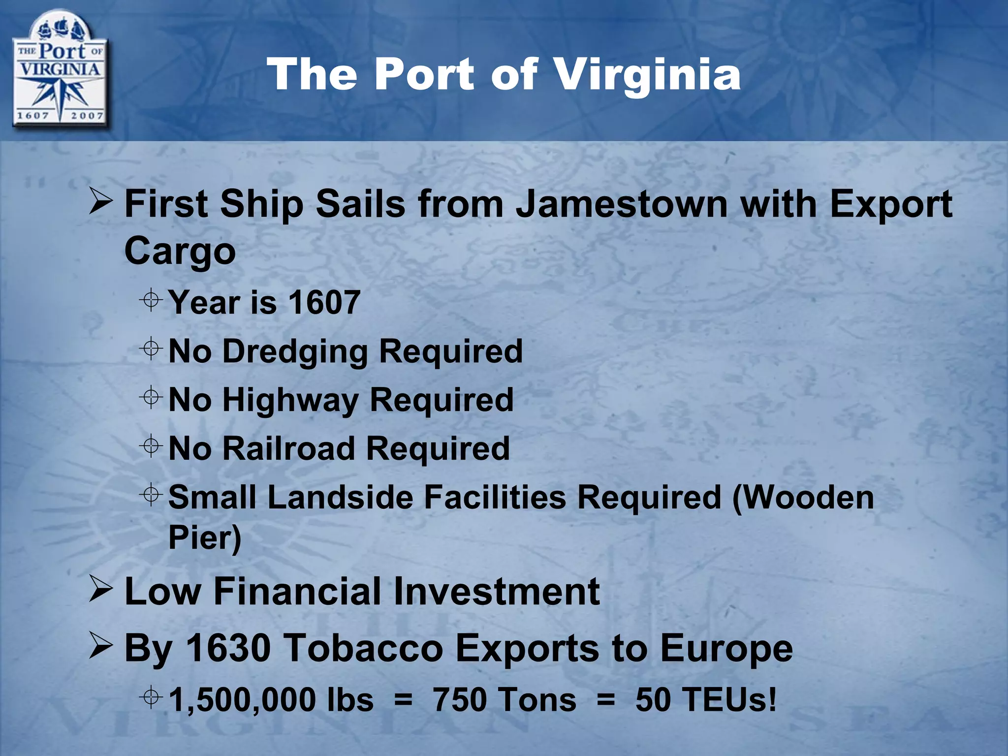 The Port of Virginia

 First Ship Sails from Jamestown with Export
  Cargo
   Year is 1607
   No Dredging Required
   No Highway Required
   No Railroad Required
   Small Landside Facilities Required (Wooden
    Pier)
 Low Financial Investment
 By 1630 Tobacco Exports to Europe
   1,500,000 lbs = 750 Tons = 50 TEUs!
 