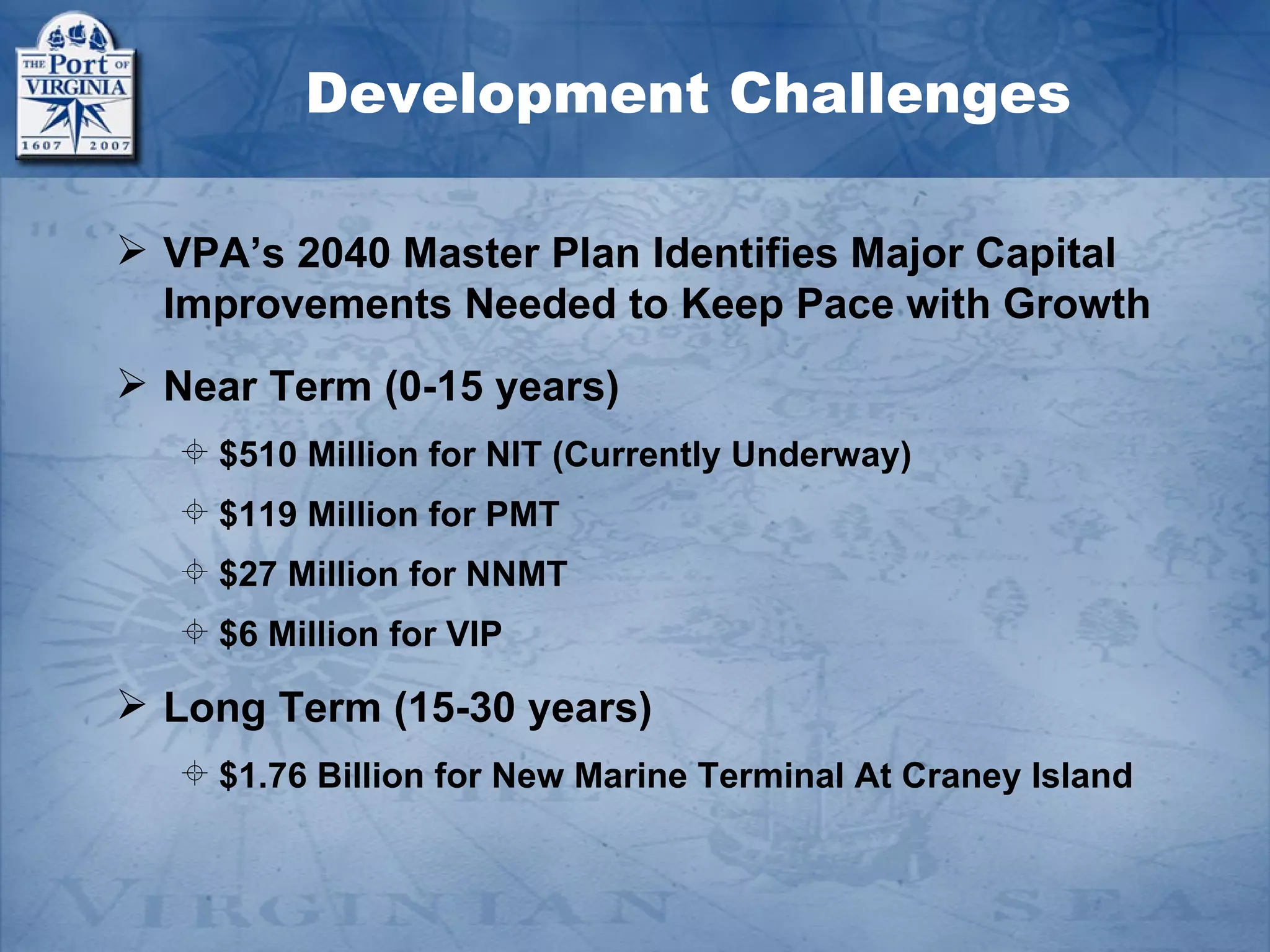 Development Challenges

 VPA’s 2040 Master Plan Identifies Major Capital
  Improvements Needed to Keep Pace with Growth
 Near Term (0-15 years)
    $510 Million for NIT (Currently Underway)
    $119 Million for PMT
    $27 Million for NNMT
    $6 Million for VIP

 Long Term (15-30 years)
    $1.76 Billion for New Marine Terminal At Craney Island
 