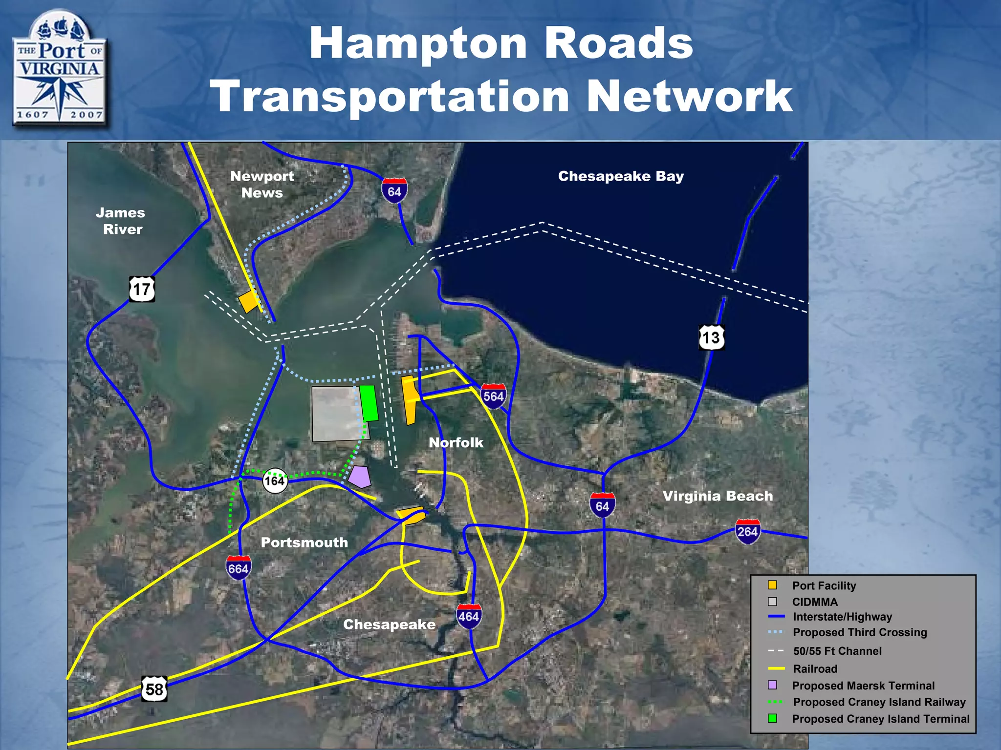 Hampton Roads
         Transportation Network
         Newport                        Chesapeake Bay
          News
James
 River




                              Norfolk


                                                   Virginia Beach


            Portsmouth


                                                                    Port Facility
                                                                    CIDMMA
                                                                    Interstate/Highway
                     Chesapeake                                     Proposed Third Crossing
                                                                    50/55 Ft Channel
                                                                    Railroad
                                                                    Proposed Maersk Terminal
                                                                    Proposed Craney Island Railway
                                                                    Proposed Craney Island Terminal
 