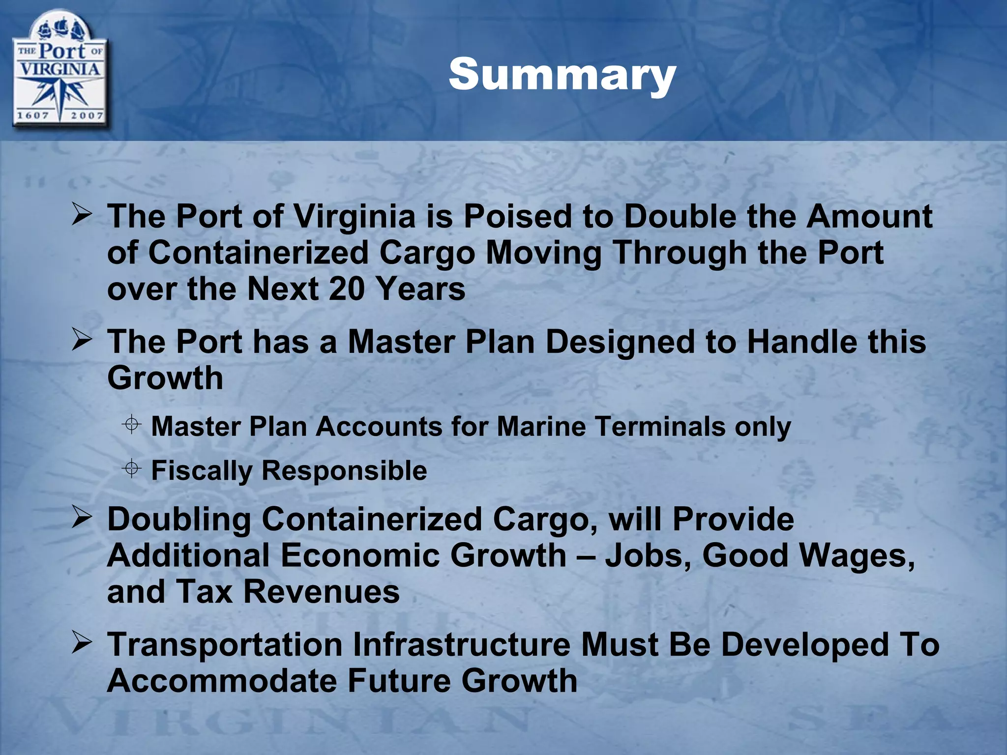 Summary


 The Port of Virginia is Poised to Double the Amount
  of Containerized Cargo Moving Through the Port
  over the Next 20 Years
 The Port has a Master Plan Designed to Handle this
  Growth
    Master Plan Accounts for Marine Terminals only
    Fiscally Responsible
 Doubling Containerized Cargo, will Provide
  Additional Economic Growth – Jobs, Good Wages,
  and Tax Revenues
 Transportation Infrastructure Must Be Developed To
  Accommodate Future Growth
 