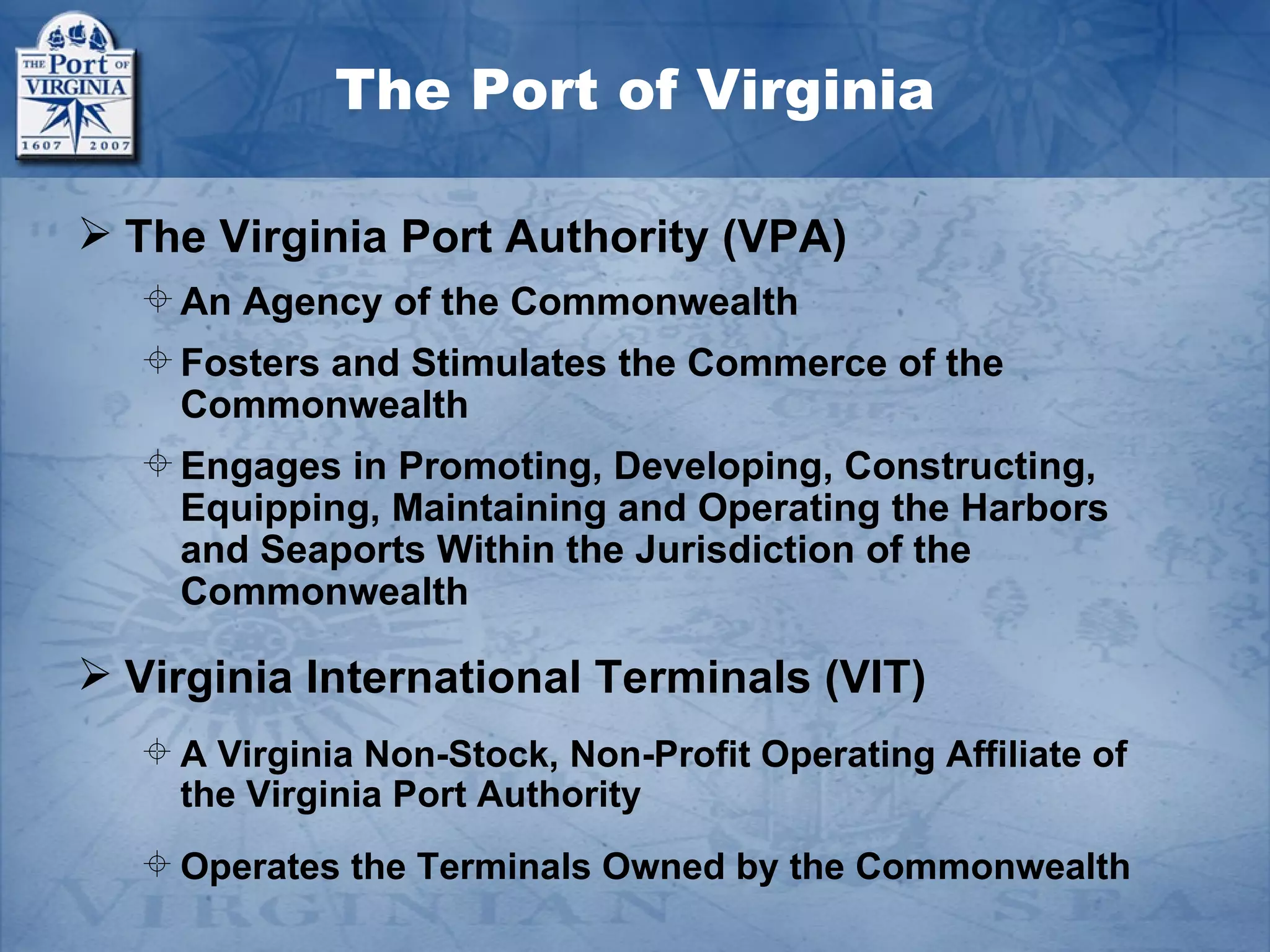 The Port of Virginia

 The Virginia Port Authority (VPA)
   An Agency of the Commonwealth
   Fosters and Stimulates the Commerce of the
    Commonwealth
   Engages in Promoting, Developing, Constructing,
    Equipping, Maintaining and Operating the Harbors
    and Seaports Within the Jurisdiction of the
    Commonwealth

 Virginia International Terminals (VIT)
   A Virginia Non-Stock, Non-Profit Operating Affiliate of
    the Virginia Port Authority
   Operates the Terminals Owned by the Commonwealth
 