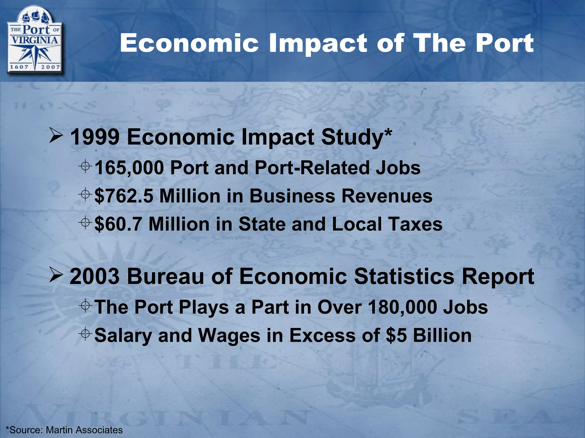Economic Impact of The Port


          1999 Economic Impact Study*
               165,000 Port and Port-Related Jobs
               $762.5 Million in Business Revenues
               $60.7 Million in State and Local Taxes

          2003 Bureau of Economic Statistics Report
               The Port Plays a Part in Over 180,000 Jobs
               Salary and Wages in Excess of $5 Billion



*Source: Martin Associates
 