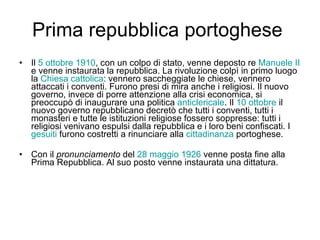 Prima repubblica portoghese  Il  5 ottobre   1910 , con un colpo di stato, venne deposto re  Manuele II  e venne instaurata la repubblica. La rivoluzione colpì in primo luogo la  Chiesa cattolica : vennero saccheggiate le chiese, vennero attaccati i conventi. Furono presi di mira anche i religiosi. Il nuovo governo, invece di porre attenzione alla crisi economica, si preoccupò di inaugurare una politica  anticlericale . Il  10 ottobre  il nuovo governo repubblicano decretò che tutti i conventi, tutti i monasteri e tutte le istituzioni religiose fossero soppresse: tutti i religiosi venivano espulsi dalla repubblica e i loro beni confiscati. I  gesuiti  furono costretti a rinunciare alla  cittadinanza  portoghese.  Con il  pronunciamento  del  28 maggio   1926  venne posta fine alla Prima Repubblica. Al suo posto venne instaurata una dittatura.  