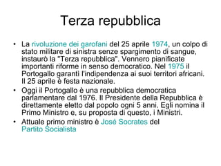 Terza repubblica La  rivoluzione dei garofani  del 25 aprile  1974 , un colpo di stato militare di sinistra senze spargimento di sangue, instaurò la "Terza repubblica". Vennero pianificate importanti riforme in senso democratico. Nel  1975  il Portogallo garantì l'indipendenza ai suoi territori africani. Il 25 aprile è festa nazionale. Oggi il Portogallo è una repubblica democratica parlamentare dal 1976. Il Presidente della Repubblica è direttamente eletto dal popolo ogni 5 anni. Egli nomina il Primo Ministro e, su proposta di questo, i Ministri.  Attuale primo ministro è  José  Socrates  del  Partito Socialista 