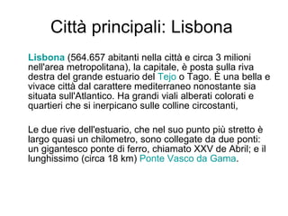 Città principali: Lisbona  Lisbona  (564.657 abitanti nella città e circa 3 milioni nell'area metropolitana), la capitale, è posta sulla riva destra del grande estuario del  Tejo  o Tago. È una bella e vivace città dal carattere mediterraneo nonostante sia situata sull'Atlantico. Ha grandi viali alberati colorati e quartieri che si inerpicano sulle colline circostanti,  Le due rive dell'estuario, che nel suo punto più stretto è largo quasi un chilometro, sono collegate da due ponti: un gigantesco ponte di ferro, chiamato XXV de Abril; e il lunghissimo (circa 18 km)  Ponte Vasco da  Gama .  