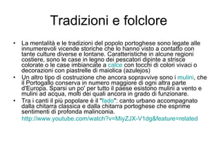 Tradizioni e folclore  La mentalità e le tradizioni del popolo portoghese sono legate alle innumerevoli vicende storiche che lo hanno visto a contatto con tante culture diverse e lontane. Caratteristiche in alcune regioni costiere, sono le case in legno dei pescatori dipinte a strisce colorate o le case imbiancate a  calce  con tocchi di colori vivaci o decorazioni con piastrelle di maiolica (azulejos) Un altro tipo di costruzione che ancora sopravvive sono i  mulini , che il Portogallo conserva in numero maggiore di ogni altra parte d'Europa. Sparsi un po' per tutto il paese esistono mulini a vento e mulini ad acqua, molti dei quali ancora in grado di funzionare. Tra i canti il più popolare è il " fado ": canto urbano accompagnato dalla chitarra classica e dalla chitarra portoghese che esprime sentimenti di profonda malinconia. http://www.youtube.com/watch?v=MiyZJX-V1dg&feature=related 