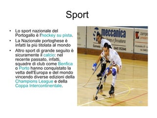 Sport  Lo sport nazionale del Portogallo è l' hockey su pista . La Nazionale portoghese è infatti la più titolata al mondo  Altro sport di grande seguito è sicuramente il  calcio : nel recente passato, infatti, squadre di club come  Benfica  o  Porto  hanno conquistato la vetta dell'Europa e del mondo vincendo diverse edizioni della  Champions League  e della  Coppa Intercontinentale . 