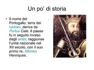 Un po’ di storia Il nome del Portogallo, terra dei  lusitani , deriva da  Portus  Cale . Il paese fu in seguito invaso dagli  arabi ; raggiunse l'unità nazionale nel XII secolo, con il suo primo re,  Alfonso  Henriques .  . 