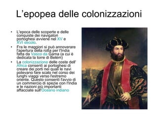 L’epopea delle colonizzazioni L'epoca delle scoperte e delle conquiste dei navigatori portoghesi avviene nel  XV  e  XVI secolo .  Fra le maggiori si può annoverare l'apertura della rotta per l'India fatta da  Vasco da  Gama  (a cui è dedicata la torre di Belém) La  colonizzazione  delle coste dell' Africa  consentì ai portoghesi di creare dei porti nei quali le navi potevano fare scalo nel corso dei lunghi viaggi verso l'estremo oriente. Questo consentì l'avvio di un commercio di spezie con l'India e le nazioni più importanti affacciate sull' Oceano indiano 