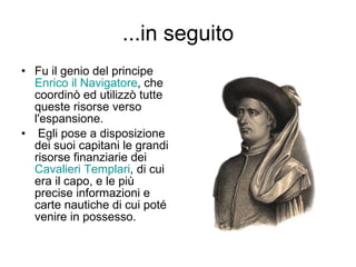 ...in seguito Fu il genio del principe  Enrico il Navigatore , che coordinò ed utilizzò tutte queste risorse verso l'espansione. Egli pose a disposizione dei suoi capitani le grandi risorse finanziarie dei  Cavalieri Templari , di cui era il capo, e le più precise informazioni e carte nautiche di cui poté venire in possesso. 