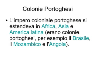 Colonie Portoghesi  L’impero coloniale portoghese si estendeva in  Africa ,  Asia  e  America latina  (erano colonie portoghesi, per esempio il  Brasile , il  Mozambico  e l' Angola ). 