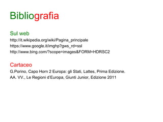 Bibliografia
Sul web
http://it.wikipedia.org/wiki/Pagina_principale
https://www.google.it/imghp?gws_rd=ssl
http://www.bing.com/?scope=images&FORM=HDRSC2
Cartaceo
G.Porino, Capo Horn 2 Europa: gli Stati, Lattes, Prima Edizione.
AA. VV., Le Regioni d’Europa, Giunti Junior, Edizione 2011
 