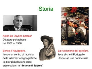 Storia
Anton de Oliveira Salazar
Dittatore portoghese
dal 1932 al 1968
Enrico il Navigatore. La rivoluzione dei garofani,
fondò un centro di raccolta fece sì che il Portogallo
delle informazioni geografiche divenisse una democrazia
e di organizzazione delle
esplorazioni: la “Scuola di Sagres”
 