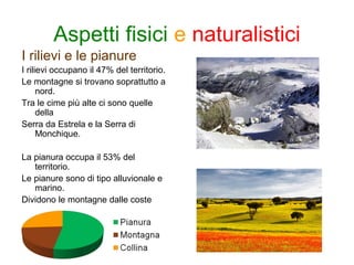 Aspetti fisici e naturalistici
I rilievi e le pianure
I rilievi occupano il 47% del territorio.
Le montagne si trovano soprattutto a
nord.
Tra le cime più alte ci sono quelle
della
Serra da Estrela e la Serra di
Monchique.
La pianura occupa il 53% del
territorio.
Le pianure sono di tipo alluvionale e
marino.
Dividono le montagne dalle coste
 
