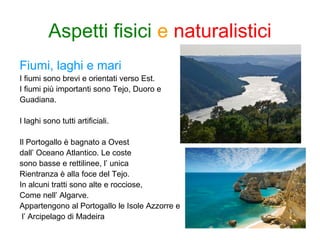 Fiumi, laghi e mari
I fiumi sono brevi e orientati verso Est.
I fiumi più importanti sono Tejo, Duoro e
Guadiana.
I laghi sono tutti artificiali.
Il Portogallo è bagnato a Ovest
dall’ Oceano Atlantico. Le coste
sono basse e rettilinee, l’ unica
Rientranza è alla foce del Tejo.
In alcuni tratti sono alte e rocciose,
Come nell’ Algarve.
Appartengono al Portogallo le Isole Azzorre e
l’ Arcipelago di Madeira
Aspetti fisici e naturalistici
 
