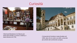 Curiosità
Il Bertrand Bookstore è la libreria più
antica del mondo e si trova a Lisbona, è
stata istituita nel 1732.
L’Università di Coimbra è stata fondata nel
1290, data che la rende una delle università
più antiche del continente europeo.
 