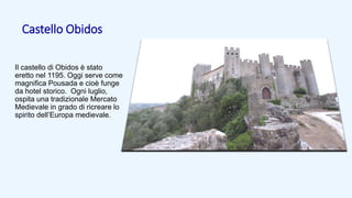 Castello Obidos
Il castello di Obidos è stato
eretto nel 1195. Oggi serve come
magnifica Pousada e cioè funge
da hotel storico. Ogni luglio,
ospita una tradizionale Mercato
Medievale in grado di ricreare lo
spirito dell’Europa medievale.
 