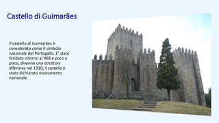 Castello di Guimarães
Il castello di Guimarães è
considerato come il simbolo
nazionale del Portogallo. E’ stato
fondato intorno al 968 e poco a
poco, divenne una struttura
difensiva nel 1910, il castello è
stato dichiarato monumento
nazionale.
 