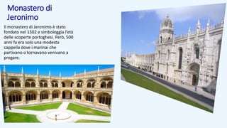Monastero di
Jeronimo
Il monastero di Jeronimo è stato
fondato nel 1502 e simboleggia l’età
delle scoperte portoghesi. Però, 500
anni fa era solo una modesta
cappella dove i marinai che
partivano o tornavano venivano a
pregare.
 