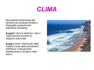 CLIMA
Nonostante l'estensione del
territorio sia piuttosto limitata il
Portogallo presenta forti
differenze climatiche.
A nord il clima è atlantico, mite e
molto piovoso durante la
stagione autunnale.
A sud il clima, influenzato dalle
masse di aria calda provenienti
dall'Africa, è tipicamente
mediterraneo e dunque molto
secco.
 