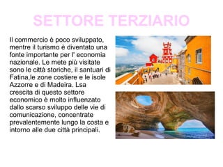 SETTORE TERZIARIO
Il commercio è poco sviluppato,
mentre il turismo è diventato una
fonte importante per l' economia
nazionale. Le mete più visitate
sono le città storiche, il santuari di
Fatina,le zone costiere e le isole
Azzorre e di Madeira. Lsa
crescita di questo settore
economico è molto influenzato
dallo scarso sviluppo delle vie di
comunicazione, concentrate
prevalentemente lungo la costa e
intorno alle due città principali.
 