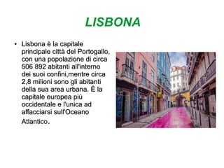 LISBONA
●
Lisbona è la capitaleLisbona è la capitale
principale città del Portogallo,principale città del Portogallo,
con una popolazione di circacon una popolazione di circa
506 892 abitanti all'interno506 892 abitanti all'interno
dei suoi confini,mentre circadei suoi confini,mentre circa
2,8 milioni sono gli abitanti2,8 milioni sono gli abitanti
della sua area urbana. È ladella sua area urbana. È la
capitale europea piùcapitale europea più
occidentale e l'unica adoccidentale e l'unica ad
affacciarsi sull'Oceanoaffacciarsi sull'Oceano
AtlantiAtlantico.
 