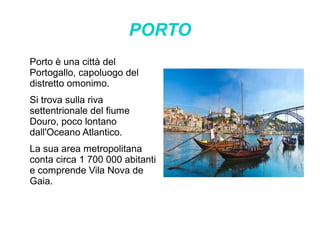 PORTO
Porto è una città del
Portogallo, capoluogo del
distretto omonimo.
Si trova sulla riva
settentrionale del fiume
Douro, poco lontano
dall'Oceano Atlantico.
La sua area metropolitana
conta circa 1 700 000 abitanti
e comprende Vila Nova de
Gaia.
 