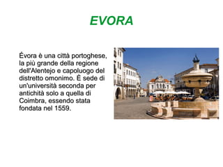 EVORA
Évora è una città portoghese,Évora è una città portoghese,
la più grande della regionela più grande della regione
dell'Alentejo e capoluogo deldell'Alentejo e capoluogo del
distretto omonimo. È sede didistretto omonimo. È sede di
un'università seconda perun'università seconda per
antichità solo a quella diantichità solo a quella di
Coimbra, essendo stataCoimbra, essendo stata
fondata nel 1559.fondata nel 1559.
 