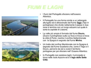 FIUMI E LAGHI
● I fiumi del Portogallo sfociano nell'oceano
Atlantico.
● Il Portogallo ha una forma simile a un rettangolo
allungato ed è attraversato dal fiume Tago (Tejo in
portoghese) che divide nettamente il paese in due
zone e termina con un lungo estuario sul quale è
sorta la capitale di Lisbona.
● La valle più ampia è formata dal fiume Douro,
(Duero il portoghese) sulla cui foce si trova si trova
la città di Porto, mentre il confine Settentrionale
con la Spagna è segnato dal fiume Minho.
● Un tratto del confine Meridionale con la Spagna è
segnato dal fiume Guadiana che, come il Tago e il
Douro, percorre da est a ovest il territorio
portogose per poi sfociare nell' Oceano Atlantico.
● In Portogallo non esistono laghi; il principale si
trova nelle Isole Azzorre ed è il lago delle Sette
Città.
 