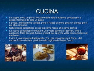 CUCINACUCINA
 Le zuppe, sono un primo fondamentale nella tradizione portoghese, eLe zuppe, sono un primo fondamentale nella tradizione portoghese, e
spesso formano da sole un pastospesso formano da sole un pasto
 Il pesce, moltissime le varietà, pone il Paese al primo posto in Europa per ilIl pesce, moltissime le varietà, pone il Paese al primo posto in Europa per il
più alto consumopiù alto consumo
 Nella cucina portoghese si usa sia carne rossa, che carne biancaNella cucina portoghese si usa sia carne rossa, che carne bianca
 La cucina portoghese è dotata di una vasta gamma di dessert, torte eLa cucina portoghese è dotata di una vasta gamma di dessert, torte e
pasticcini. Molti di questi furono prodotti per la prima volta nei monasteri nelpasticcini. Molti di questi furono prodotti per la prima volta nei monasteri nel
medioevo.medioevo.
 Il vino è una bevanda tradizionale. Tra i più conosciuti c'è il Porto, dalIl vino è una bevanda tradizionale. Tra i più conosciuti c'è il Porto, dal
sapore forte e distinto, prodotto nella regione del fiume Douro.sapore forte e distinto, prodotto nella regione del fiume Douro.
 