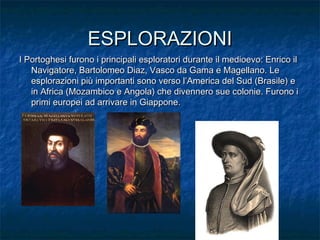 ESPLORAZIONIESPLORAZIONI
I Portoghesi furono i principali esploratori durante il medioevo: Enrico ilI Portoghesi furono i principali esploratori durante il medioevo: Enrico il
Navigatore, Bartolomeo Diaz, Vasco da Gama e Magellano. LeNavigatore, Bartolomeo Diaz, Vasco da Gama e Magellano. Le
esplorazioni più importanti sono verso l’America del Sud (Brasile) eesplorazioni più importanti sono verso l’America del Sud (Brasile) e
in Africa (Mozambico e Angola) che divennero sue colonie. Furono iin Africa (Mozambico e Angola) che divennero sue colonie. Furono i
primi europei ad arrivare in Giappone.primi europei ad arrivare in Giappone.
 