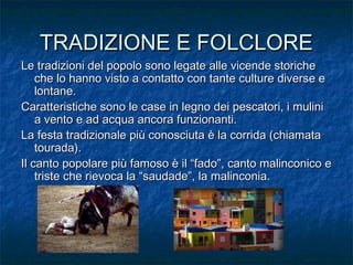 TRADIZIONE E FOLCLORETRADIZIONE E FOLCLORE
Le tradizioni del popolo sono legate alle vicende storicheLe tradizioni del popolo sono legate alle vicende storiche
che lo hanno visto a contatto con tante culture diverse eche lo hanno visto a contatto con tante culture diverse e
lontane.lontane.
Caratteristiche sono le case in legno dei pescatori, i muliniCaratteristiche sono le case in legno dei pescatori, i mulini
a vento e ad acqua ancora funzionanti.a vento e ad acqua ancora funzionanti.
La festa tradizionale più conosciuta è la corrida (chiamataLa festa tradizionale più conosciuta è la corrida (chiamata
tourada).tourada).
Il canto popolare più famoso è il “fado”, canto malinconico eIl canto popolare più famoso è il “fado”, canto malinconico e
triste che rievoca la “saudade”, la malinconia.triste che rievoca la “saudade”, la malinconia.
 